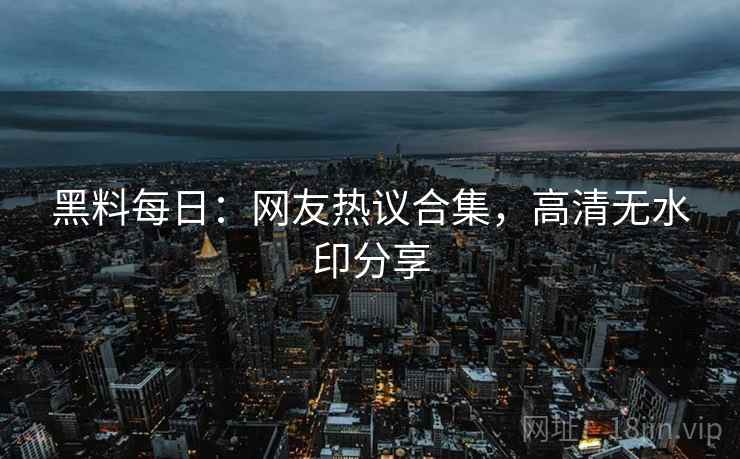 黑料每日:网友热议合集,高清无水印分享 黑料每日:网友热议合集,高清无水印分享