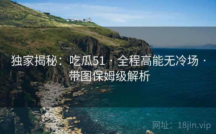 独家揭秘：吃瓜51 · 全程高能无冷场 · 带图保姆级解析