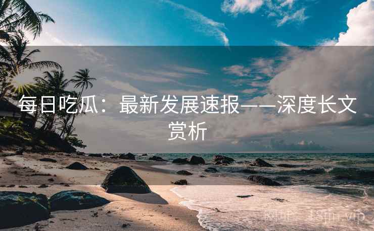 每日吃瓜：最新发展速报——深度长文赏析