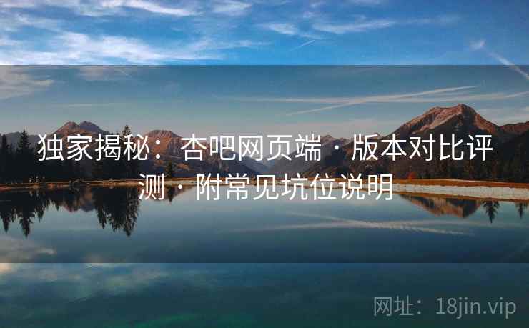独家揭秘：杏吧网页端 · 版本对比评测 · 附常见坑位说明