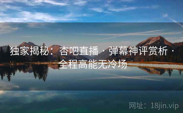 独家揭秘：杏吧直播 · 弹幕神评赏析 · 全程高能无冷场