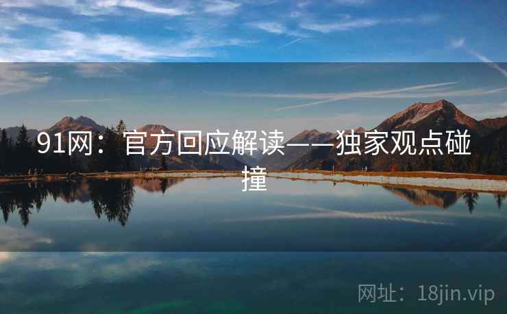 91网:官方回应解读——独家观点碰撞 91网:官方回应解读——独家观点碰撞