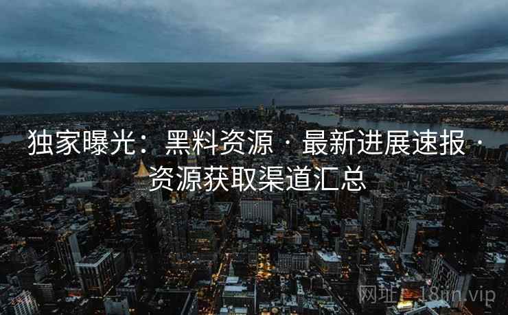 独家曝光：黑料资源 · 最新进展速报 · 资源获取渠道汇总