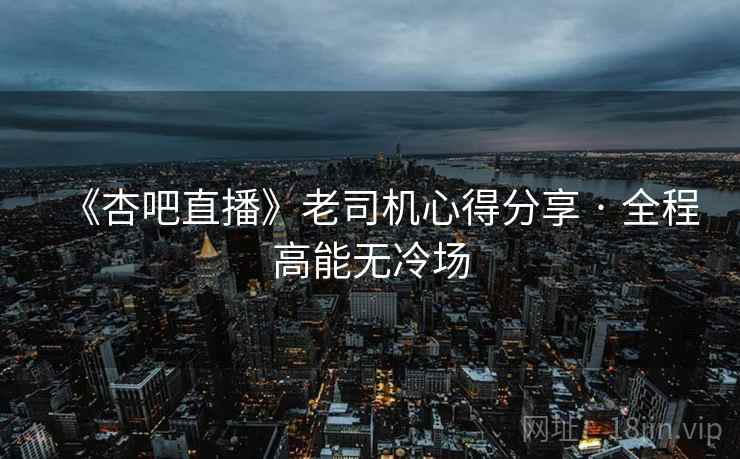 《杏吧直播》老司机心得分享 · 全程高能无冷场 《杏吧直播》老司机心得分享 · 全程高能无冷场