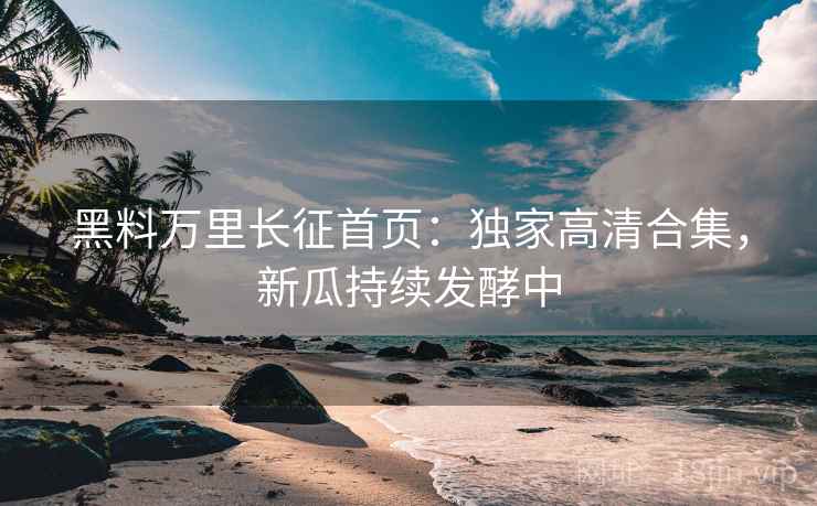 黑料万里长征首页：独家高清合集，新瓜持续发酵中