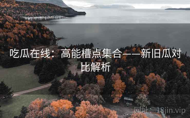 吃瓜在线：高能槽点集合——新旧瓜对比解析