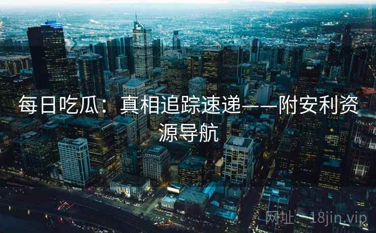每日吃瓜：真相追踪速递——附安利资源导航