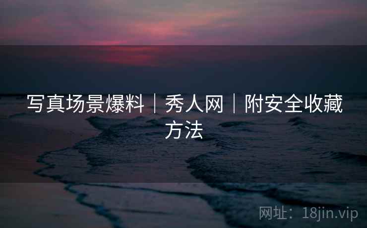 写真场景爆料｜秀人网｜附安全收藏方法