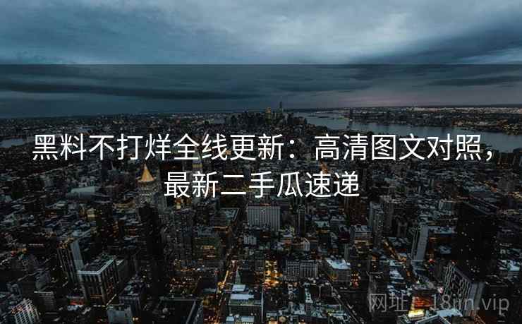 黑料不打烊全线更新：高清图文对照，最新二手瓜速递