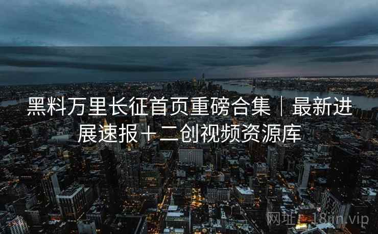 黑料万里长征首页重磅合集｜最新进展速报＋二创视频资源库