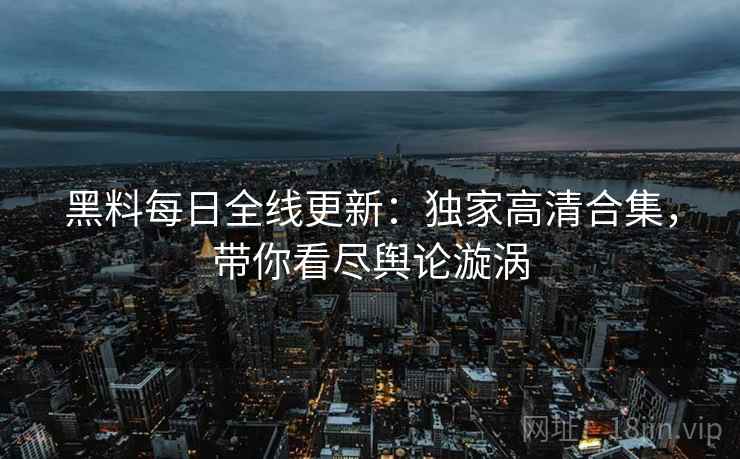 黑料每日全线更新：独家高清合集，带你看尽舆论漩涡