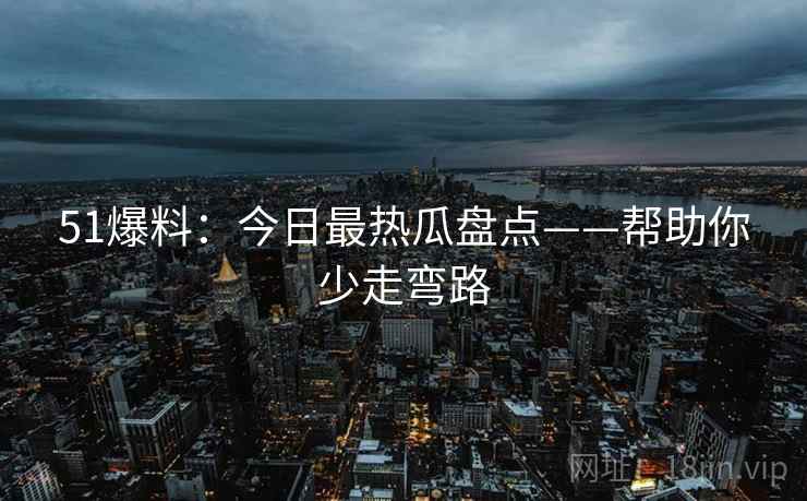 51爆料：今日最热瓜盘点——帮助你少走弯路