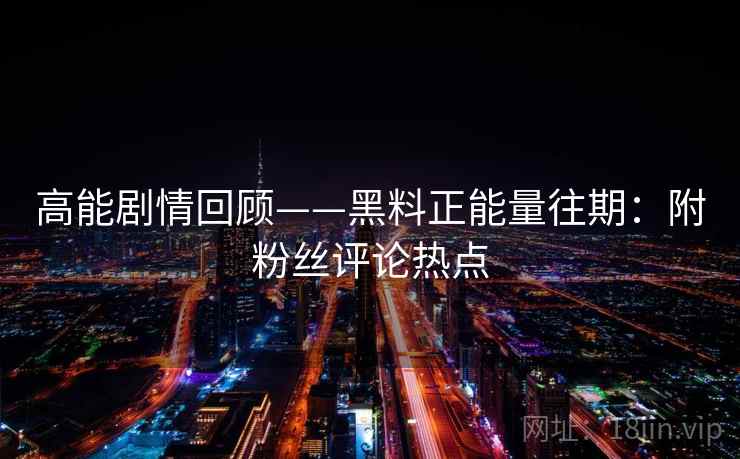 高能剧情回顾——黑料正能量往期：附粉丝评论热点