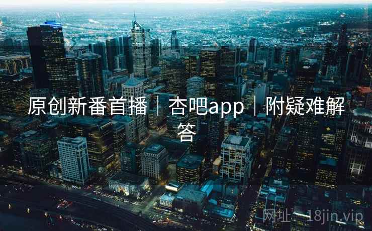 原创新番首播|杏吧app|附疑难解答 原创新番首播|杏吧app|附疑难解答