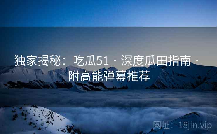 独家揭秘：吃瓜51 · 深度瓜田指南 · 附高能弹幕推荐