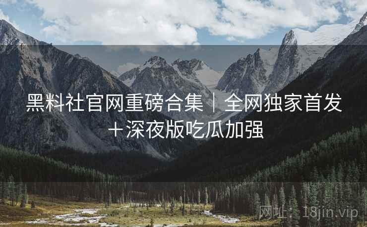 黑料社官网重磅合集｜全网独家首发＋深夜版吃瓜加强