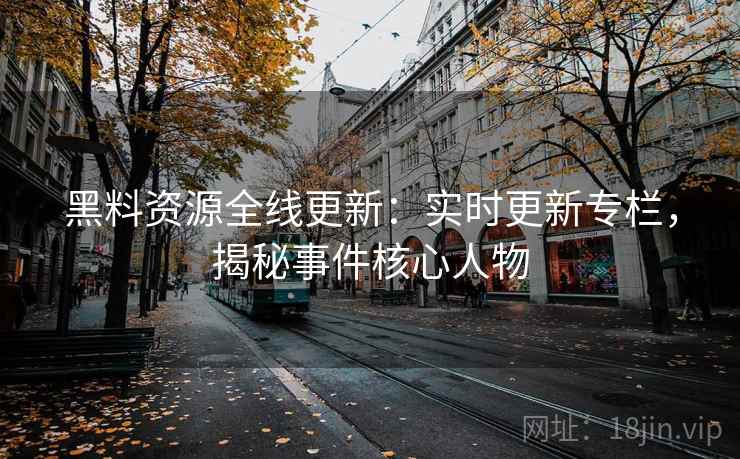黑料资源全线更新：实时更新专栏，揭秘事件核心人物