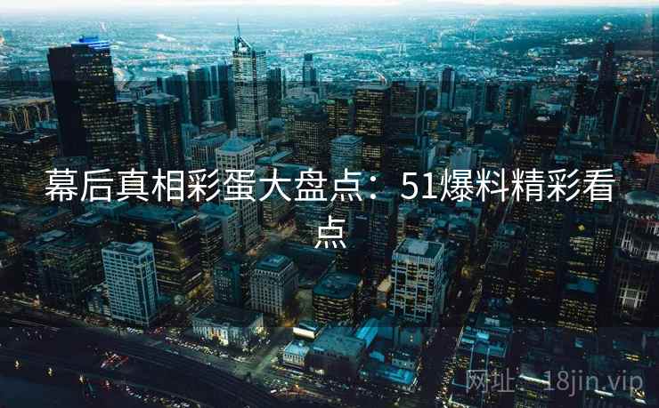 幕后真相彩蛋大盘点：51爆料精彩看点
