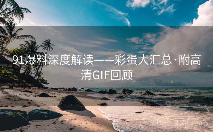 91爆料深度解读——彩蛋大汇总·附高清GIF回顾