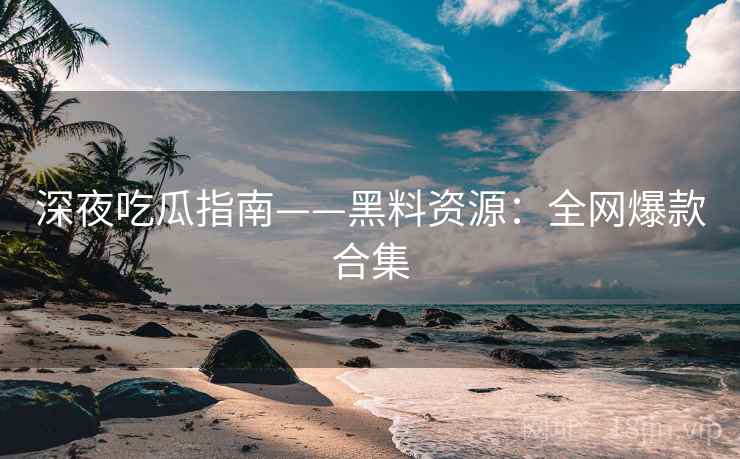 深夜吃瓜指南——黑料资源：全网爆款合集