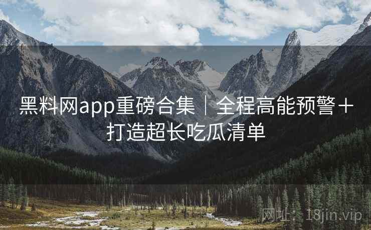 黑料网app重磅合集｜全程高能预警＋打造超长吃瓜清单