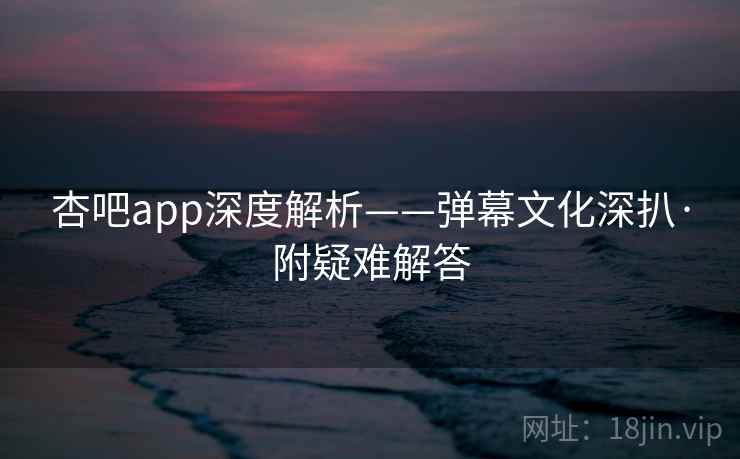 杏吧app深度解析——弹幕文化深扒·附疑难解答